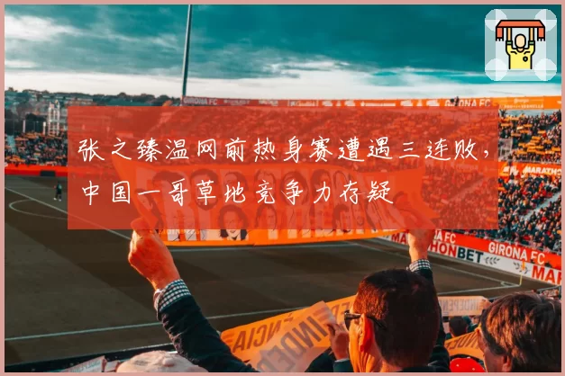张之臻温网前热身赛遭遇三连败,中国一哥草地竞争力存疑