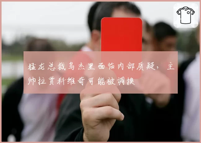 猛龙总裁乌杰里面临内部质疑，主帅拉贾科维奇可能被调换