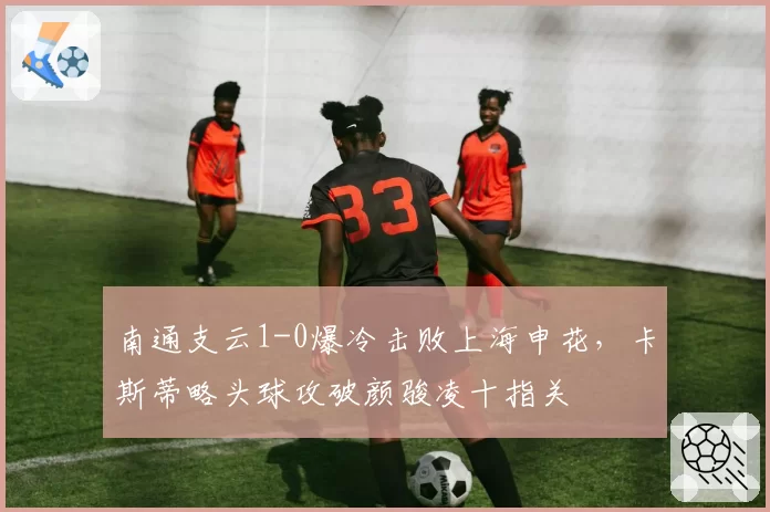 南通支云1-0爆冷击败上海申花，卡斯蒂略头球攻破颜骏凌十指关