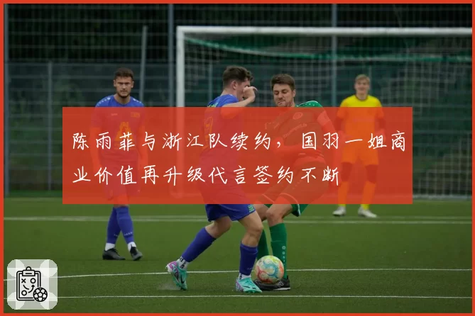 陈雨菲与浙江队续约，国羽一姐商业价值再升级代言签约不断
