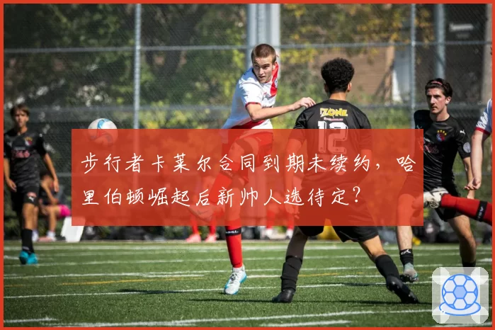 步行者卡莱尔合同到期未续约,哈里伯顿崛起后新帅人选待定?