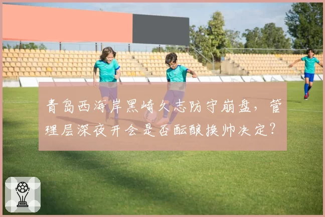 青岛西海岸黑崎久志防守崩盘，管理层深夜开会是否酝酿换帅决定？