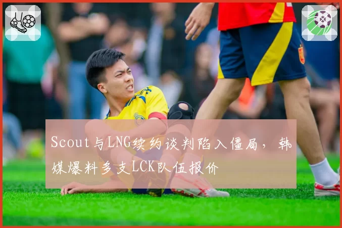 Scout与LNG续约谈判陷入僵局，韩媒爆料多支LCK队伍报价