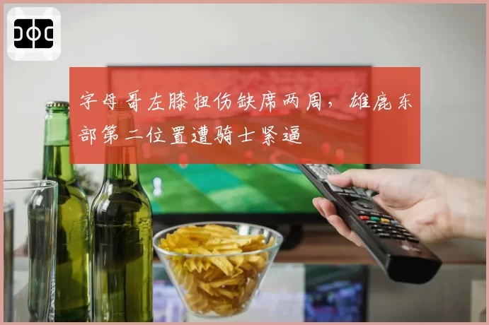 字母哥左膝扭伤缺席两周，雄鹿东部第二位置遭骑士紧逼