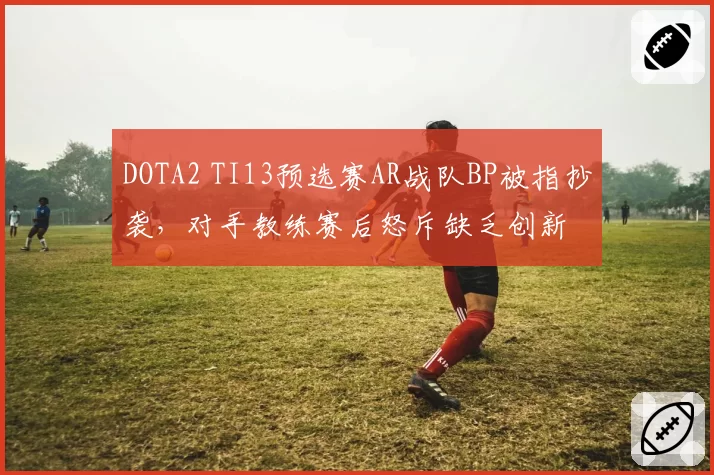 DOTA2 TI13预选赛AR战队BP被指抄袭，对手教练赛后怒斥缺乏创新