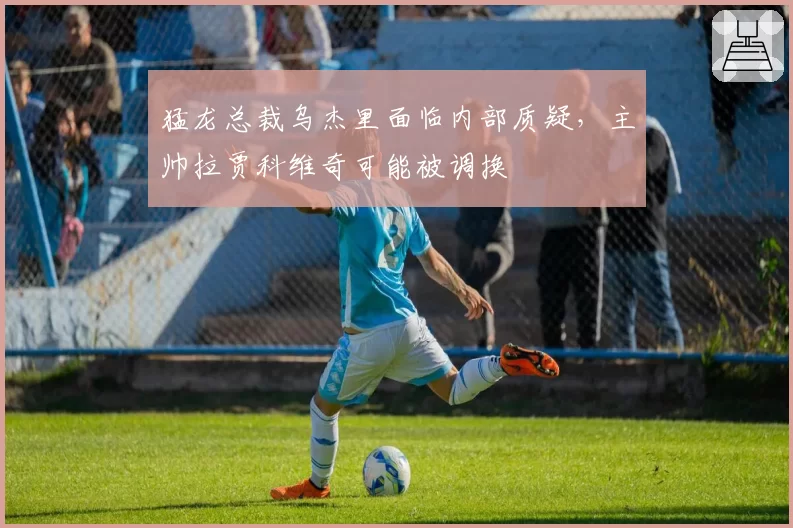 猛龙总裁乌杰里面临内部质疑，主帅拉贾科维奇可能被调换