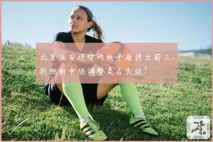北京国安连续两轮平局掉出前三，斯坦利中场调整是否失效？