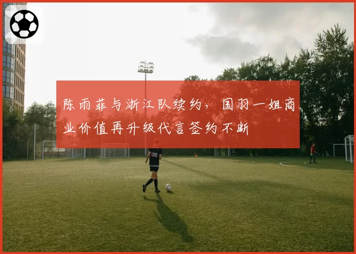 陈雨菲与浙江队续约，国羽一姐商业价值再升级代言签约不断