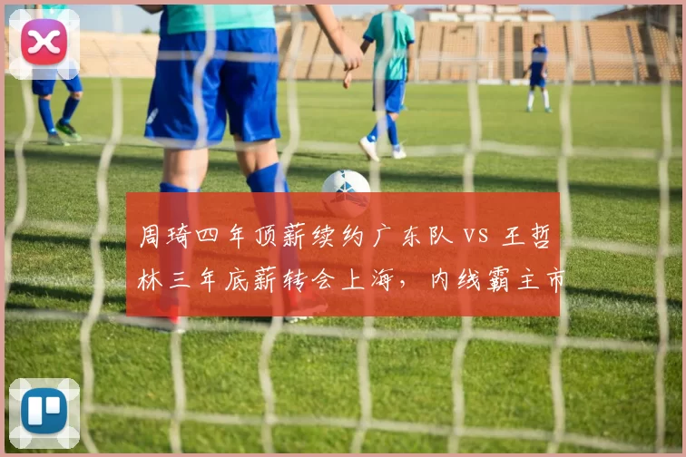 周琦四年顶薪续约广东队 vs 王哲林三年底薪转会上海,内线霸主市场价值重组
