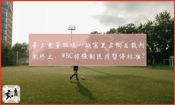 拳击重量级统一战富里击倒后裁判未终止，WBC将强制医疗暂停标准？