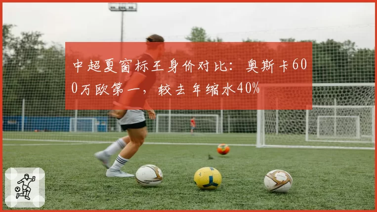 中超夏窗标王身价对比:奥斯卡600万欧第一,较去年缩水40%