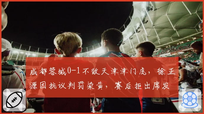 成都蓉城0-1不敌天津津门虎，徐正源因抗议判罚染黄，赛后拒出席发布会__br_