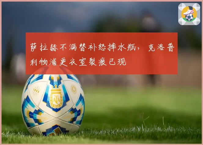 萨拉赫不满替补怒摔水瓶,克洛普利物浦更衣室裂痕已现