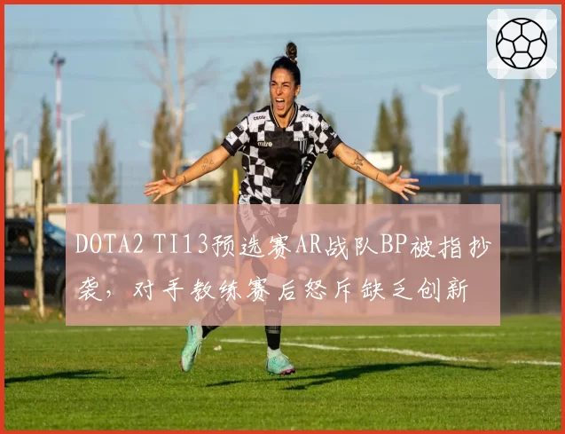 DOTA2 TI13预选赛AR战队BP被指抄袭,对手教练赛后怒斥缺乏创新