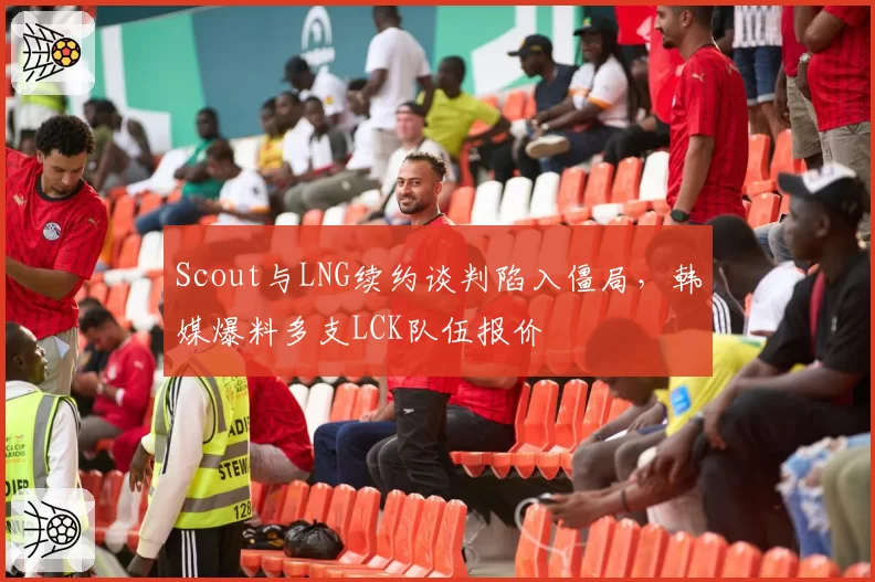 Scout与LNG续约谈判陷入僵局，韩媒爆料多支LCK队伍报价