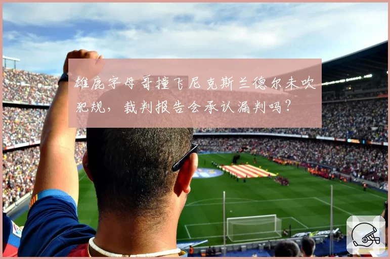 雄鹿字母哥撞飞尼克斯兰德尔未吹犯规,裁判报告会承认漏判吗?