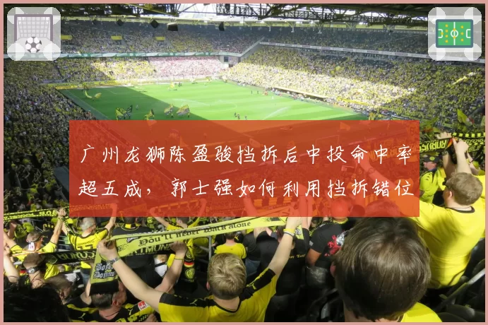 广州龙狮陈盈骏挡拆后中投命中率超五成，郭士强如何利用挡拆错位打击青岛？