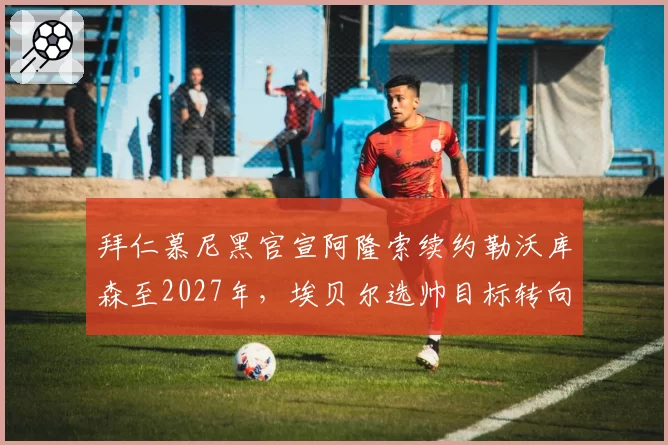 拜仁慕尼黑官宣阿隆索续约勒沃库森至2027年,埃贝尔选帅目标转向德泽尔比