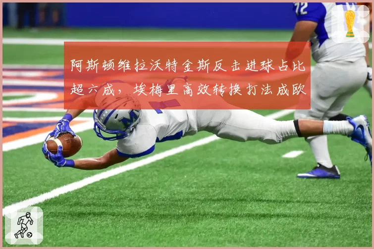 阿斯顿维拉沃特金斯反击进球占比超六成,埃梅里高效转换打法成欧冠黑马