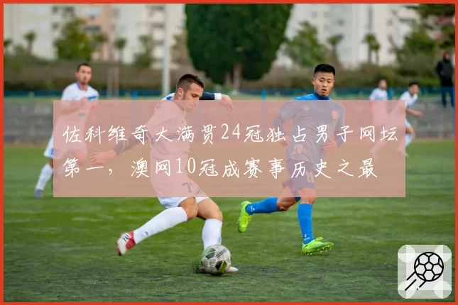 佐科维奇大满贯24冠独占男子网坛第一，澳网10冠成赛事历史之最