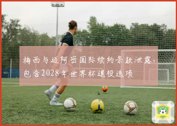 梅西与迈阿密国际续约条款泄露，包含2028年世界杯退役选项