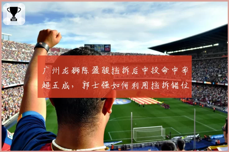 广州龙狮陈盈骏挡拆后中投命中率超五成，郭士强如何利用挡拆错位打击青岛？