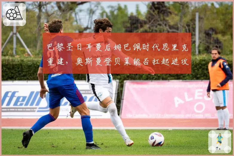 巴黎圣日耳曼后姆巴佩时代恩里克重建，奥斯曼登贝莱能否扛起进攻大旗？