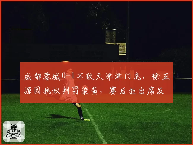 成都蓉城0-1不敌天津津门虎，徐正源因抗议判罚染黄，赛后拒出席发布会__br_
