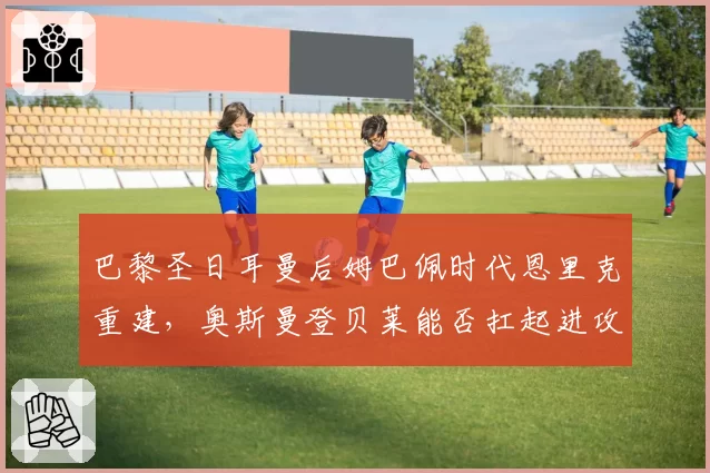 巴黎圣日耳曼后姆巴佩时代恩里克重建，奥斯曼登贝莱能否扛起进攻大旗？