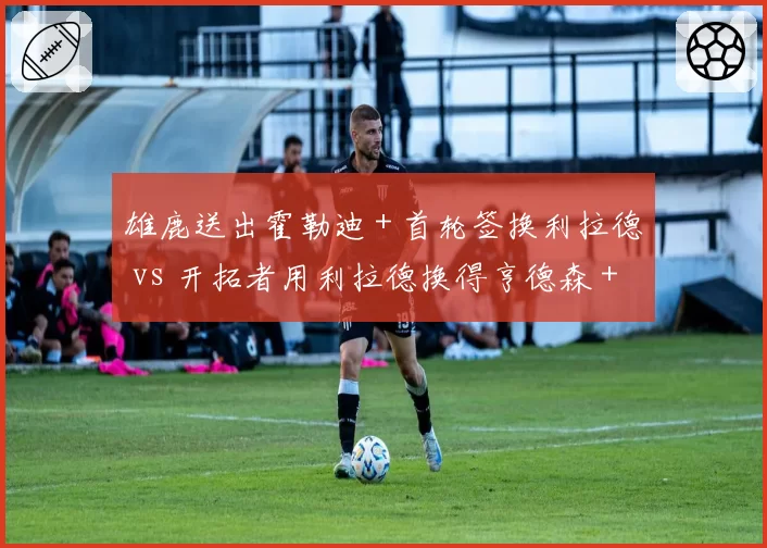 雄鹿送出霍勒迪+首轮签换利拉德 vs 开拓者用利拉德换得亨德森+首轮,重建与争冠分岔路