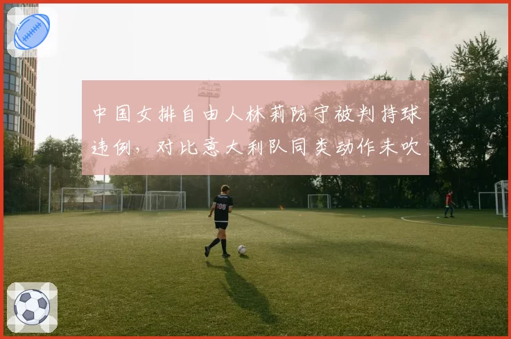 中国女排自由人林莉防守被判持球违例,对比意大利队同类动作未吹罚引争议