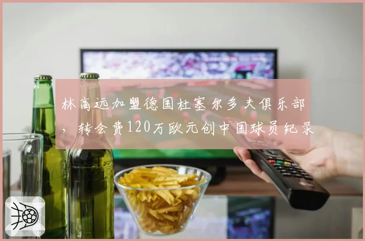 林高远加盟德国杜塞尔多夫俱乐部,转会费120万欧元创中国球员纪录