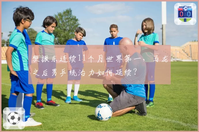 樊振东连续11个月世界第一，马龙之后男乒统治力如何延续？