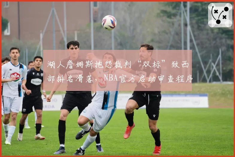 湖人詹姆斯抱怨裁判“双标”致西部排名滑落，NBA官方启动审查程序