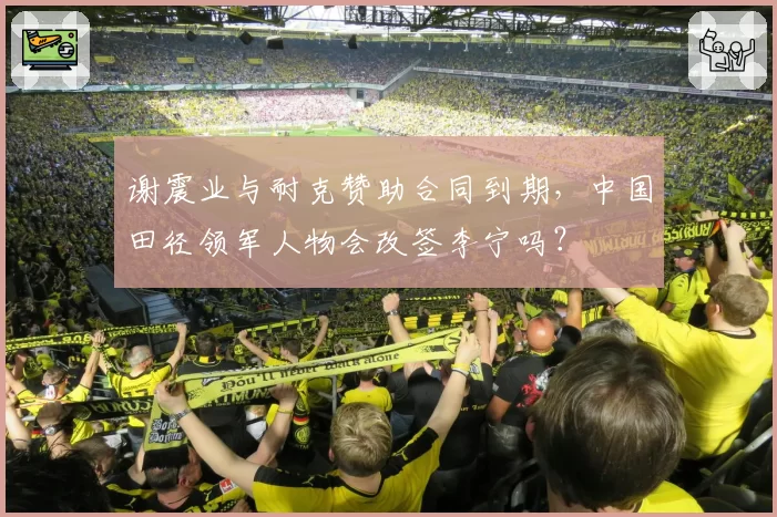 谢震业与耐克赞助合同到期，中国田径领军人物会改签李宁吗？