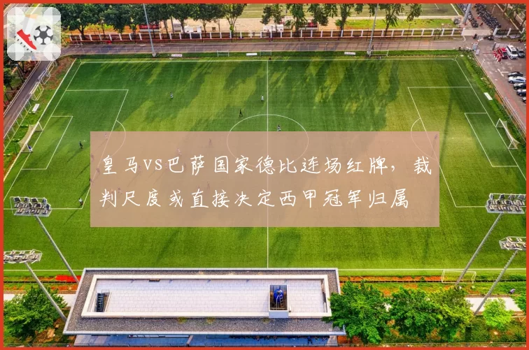 皇马vs巴萨国家德比连场红牌,裁判尺度或直接决定西甲冠军归属