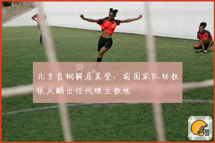 北京首钢解雇莱登，前国家队助教张庆鹏出任代理主教练
