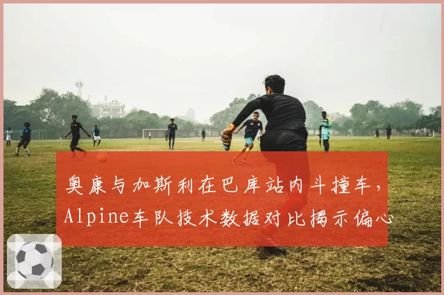 奥康与加斯利在巴库站内斗撞车,Alpine车队技术数据对比揭示偏心调校