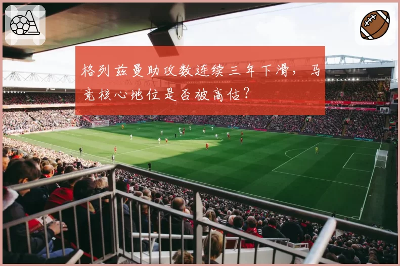 格列兹曼助攻数连续三年下滑，马竞核心地位是否被高估？