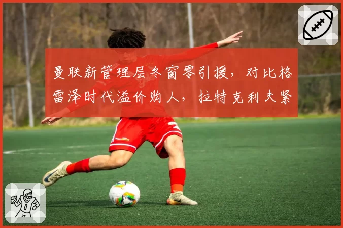 曼联新管理层冬窗零引援,对比格雷泽时代溢价购人,拉特克利夫紧缩策略引争议