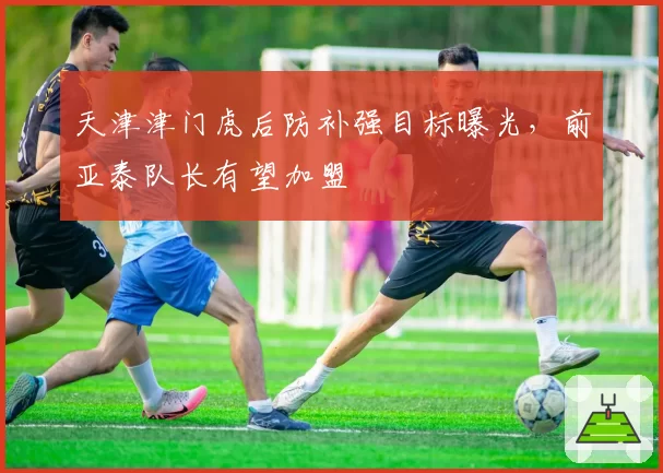 天津津门虎后防补强目标曝光，前亚泰队长有望加盟