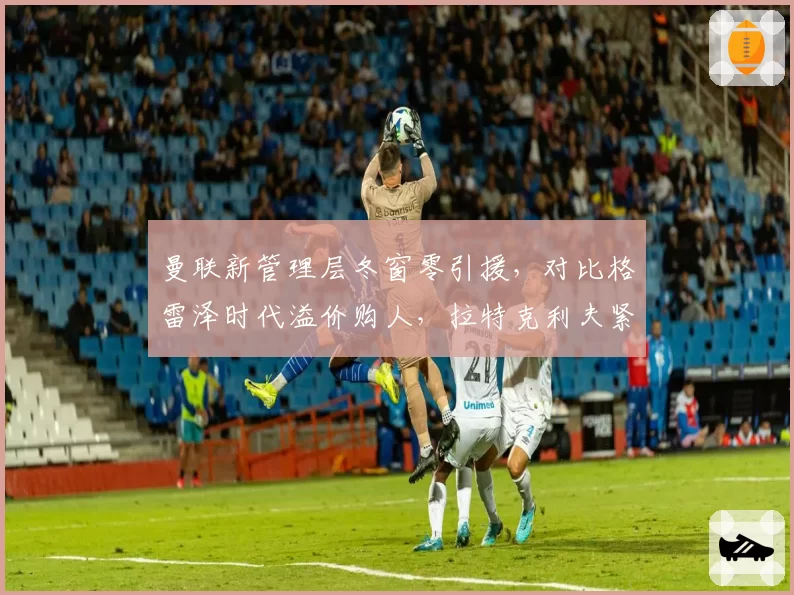 曼联新管理层冬窗零引援，对比格雷泽时代溢价购人，拉特克利夫紧缩策略引争议