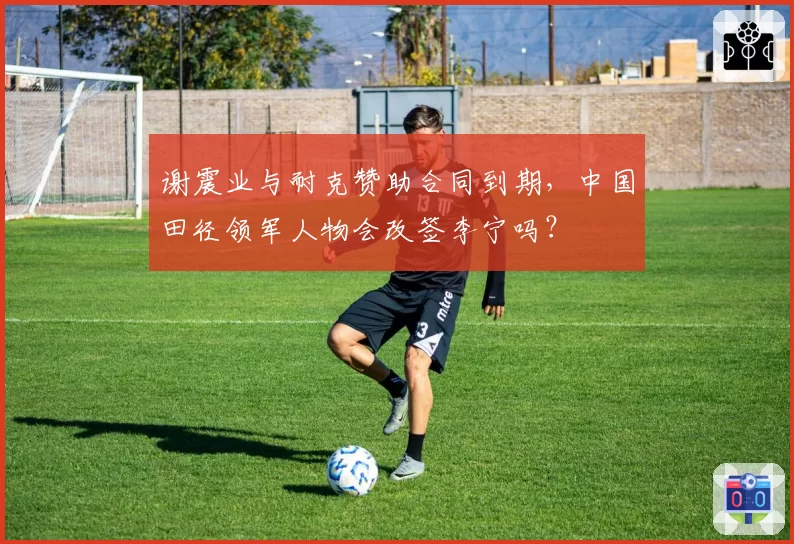 谢震业与耐克赞助合同到期，中国田径领军人物会改签李宁吗？